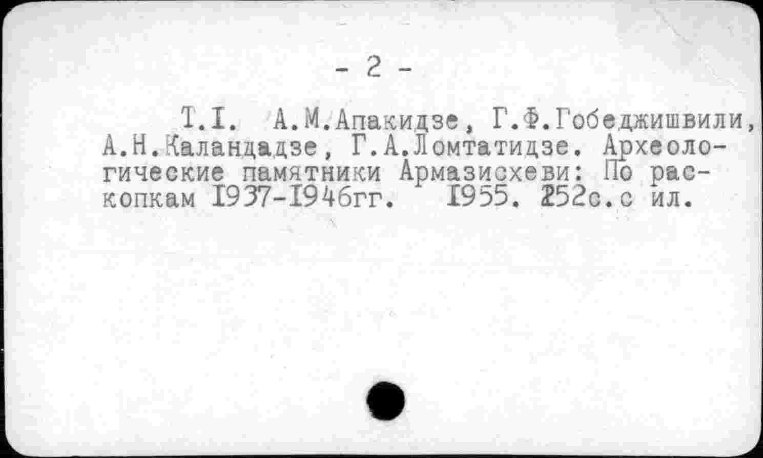 ﻿- 2 -
T.І. А.М.Апакидзе, Г.Ф.Гобедаишвили, А.Н.Каландадзе, Г.А.Ломтатицзе. Археологические памятники Армазисхеви: По раскопкам 1937-194бгг.	1955. 252с.с ил.